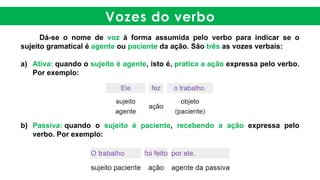 Vozes do verbo
Dá-se o nome de voz à forma assumida pelo verbo para indicar se o
sujeito gramatical é agente ou paciente da ação. São três as vozes verbais:
a) Ativa: quando o sujeito é agente, isto é, pratica a ação expressa pelo verbo.
Por exemplo:
b) Passiva: quando o sujeito é paciente, recebendo a ação expressa pelo
verbo. Por exemplo:
 