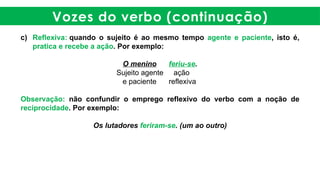 Vozes do verbo (continuação)
c) Reflexiva: quando o sujeito é ao mesmo tempo agente e paciente, isto é,
pratica e recebe a ação. Por exemplo:
O menino feriu-se.
Sujeito agente ação
e paciente reflexiva
Observação: não confundir o emprego reflexivo do verbo com a noção de
reciprocidade. Por exemplo:
Os lutadores feriram-se. (um ao outro)
 