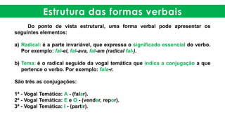 Estrutura das formas verbais
Do ponto de vista estrutural, uma forma verbal pode apresentar os
seguintes elementos:
a) Radical: é a parte invariável, que expressa o significado essencial do verbo.
Por exemplo: fal-ei, fal-ava, fal-am (radical fal-).
b) Tema: é o radical seguido da vogal temática que indica a conjugação a que
pertence o verbo. Por exemplo: fala-r.
São três as conjugações:
1ª - Vogal Temática: A - (falar).
2ª - Vogal Temática: E e O - (vender, repor).
3ª - Vogal Temática: I - (partir).
 
