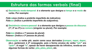 Estrutura das formas verbais (final)
c) Desinência modo-temporal: é o elemento que designa o tempo e o modo do
verbo. Por exemplo:
Falávamos (indica o pretérito imperfeito do indicativo).
Falasse (indica o pretérito imperfeito do subjuntivo).
d) Desinência número-pessoal: é o elemento que designa a pessoa do discurso
(1ª, 2ª ou 3ª) e o número (singular ou plural). Por exemplo:
Falamos (indica a 1ª pessoa do plural).
Falavam (indica a 3ª pessoa do plural).
Observação: o verbo pôr, assim como seus derivados (compor, repor, depor,
etc.), pertencem à 2ª conjugação, pois a forma arcaica do verbo “pôr” era
“poer”. A vogal “e”, apesar de haver desaparecido do infinitivo, revela-se em
algumas formas do verbo: põe, pões, põem, etc.
 