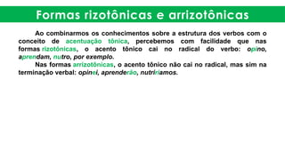 Formas rizotônicas e arrizotônicas
Ao combinarmos os conhecimentos sobre a estrutura dos verbos com o
conceito de acentuação tônica, percebemos com facilidade que nas
formas rizotônicas, o acento tônico cai no radical do verbo: opino,
aprendam, nutro, por exemplo.
Nas formas arrizotônicas, o acento tônico não cai no radical, mas sim na
terminação verbal: opinei, aprenderão, nutriríamos.
 