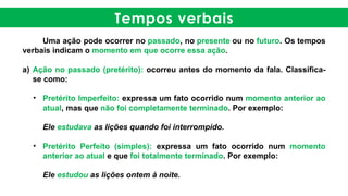 Tempos verbais
Uma ação pode ocorrer no passado, no presente ou no futuro. Os tempos
verbais indicam o momento em que ocorre essa ação.
a) Ação no passado (pretérito): ocorreu antes do momento da fala. Classifica-
se como:
• Pretérito Imperfeito: expressa um fato ocorrido num momento anterior ao
atual, mas que não foi completamente terminado. Por exemplo:
Ele estudava as lições quando foi interrompido.
• Pretérito Perfeito (simples): expressa um fato ocorrido num momento
anterior ao atual e que foi totalmente terminado. Por exemplo:
Ele estudou as lições ontem à noite.
 