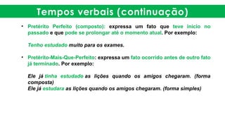 Tempos verbais (continuação)
• Pretérito Perfeito (composto): expressa um fato que teve início no
passado e que pode se prolongar até o momento atual. Por exemplo:
Tenho estudado muito para os exames.
• Pretérito-Mais-Que-Perfeito: expressa um fato ocorrido antes de outro fato
já terminado. Por exemplo:
Ele já tinha estudado as lições quando os amigos chegaram. (forma
composta)
Ele já estudara as lições quando os amigos chegaram. (forma simples)
 