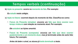Tempos verbais (continuação)
b) Ação no presente: ocorre no momento da fala. Por exemplo:
Eu estudo neste colégio.
c) Ação no futuro: ocorrerá depois do momento da fala. Classifica-se como:
• Futuro do Presente (simples): enuncia um fato que deve ocorrer num
tempo vindouro com relação ao momento atual. Por exemplo:
Ele estudará as lições amanhã.
• Futuro do Presente (composto): enuncia um fato que deve ocorrer
posteriormente a um momento atual, mas já terminado antes de outro fato
futuro. Por exemplo:
Antes de bater o sinal, os alunos já terão terminado o teste.
 