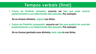 Tempos verbais (final)
• Futuro do Pretérito (simples): enuncia um fato que pode ocorrer
posteriormente a um determinado fato passado. Por exemplo:
Se eu tivesse dinheiro, viajaria nas férias.
• Futuro do Pretérito (composto): enuncia um fato que poderia ter ocorrido
posteriormente a um determinado fato passado. Por exemplo:
Se eu tivesse ganhado esse dinheiro, teria viajado nas férias.
 