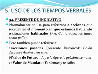 5. USO DE LOS TIEMPOS VERBALES
5.1. PRESENTE DE INDICATIVO
Normalmente se usa para referirnos a acciones que
 suceden en el momento en que estamos hablando
 o situaciones habituales (P.e. Como pollo; los lunes
 como pollo).
Pero también puede referirse a:
 a)Acciones pasadas (presente histórico): Colón
 descubre América en 1492.
 b)Valor de Futuro: Voy a la ópera la próxima semana
 c) Valor de Mandato: Te sientas y te callas
 