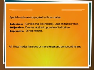 Spanish verbs are conjugated in three modes:

Indicativo: (Condicional it's include), used on facts or true.
Subjuntivo: Desires, abstract opposite of indicative.
Imperativo: Direct manner.




All these modes have one or more tenses and compound tenses.
 