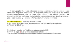 A conjugação dos verbos obedece a uma constância, mesmo com os verbos
chamados irregulares. Trata-se de um esquema próprio da língua que nos permite
conjugar praticamente qualquer deles. Estamos falando dos tempos primitivos, que
originam os tempos derivados. Neste trabalho vamos desenvolver, didaticamente, um
passo a passo, para que esse assunto fique definitivamente dominado.
1º TEMPO PRIMITIVO– PRESENTE DO INDICATIVO.
TEMPOS QUE DERIVAM – PRESENTE DO SUBJUNTIVO / IMPERATIVO AFIRMATIVO /
IMPERATIVO NEGATIVO
1) Conjugue o verbo na PRIMEIRA pessoa do singular (EU).
2) Corte a vogal O que aparece depois do radical.
3) Coloque essa base para todas as pessoas em todos os tempos derivados.
Jones L. Aires
 