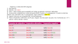 Vejamos o verbo SALVAR (regular)
1) (Eu) SALVO.
2) SALVO – O = SALV
3) SALV – Será a base que se repetirá em todas as pessoas e tempos derivados.
4) Acrescente a desinência modo-temporal (DMT): E para a 1ª conjugação / A para as demais.
(Neste caso, SALVAR é da 1ª conjugação, logo usaremos a DMT “E”).
5) Agora colocam-se as desinências número-pessoais.
6) Para o imperativo afirmativo as 2ªs pes. sing/pl (tu/vós) saem do pres. Ind. Cortando-se o “S” –
salvas = salva; salvais = salvai.
Presente do subjuntivo Imperativo afirmativo Imperativo negativo
SALVE
SALVES SALVA NÃO SALVES
SALVE SALVE NÃO SALVE
SALVEMOS SALVEMOS NÃO SALVEMOS
SALVEIS SALVAI NÃO SALVEIS
SALVEM SALVEM NÃO SALVEM
Jones L. Aires
 