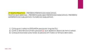 2º TEMPO PRIMITIVO– PRETÉRITO PERFEITO DO INDICATIVO.
TEMPOS QUE DERIVAM – PRETÉRITO MAIS-QUE-PERFEITO DO INDICATIVO / PRETÉRITO
IMPERFEITO DO SUBJUNTIVO / FUTURO DO SUBJUNTIVO.
1) Conjugue o verbo na SEGUNDA pessoa do singular (TU).
2) Corte a desinêncianúmero-pessoal STE que aparece depois do tema verbal.
3) Coloque essa base para todas as pessoas em todos os tempos derivados.
Jones L. Aires
 