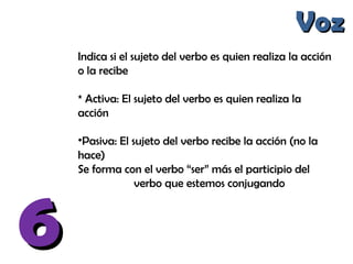 66
VozVoz
Indica si el sujeto del verbo es quien realiza la acción
o la recibe
* Activa: El sujeto del verbo es quien realiza la
acción
•Pasiva: El sujeto del verbo recibe la acción (no la
hace)
Se forma con el verbo “ser” más el participio del
verbo que estemos conjugando
 