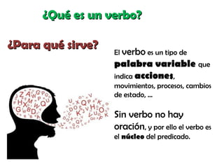 ¿Qué es un verbo?¿Qué es un verbo?
¿Para qué sirve?¿Para qué sirve?
El verbo es un tipo de
palabra variable que
indica acciones,
movimientos, procesos, cambios
de estado, …
Sin verbo no hay
oración, y por ello el verbo es
el núcleo del predicado.
 