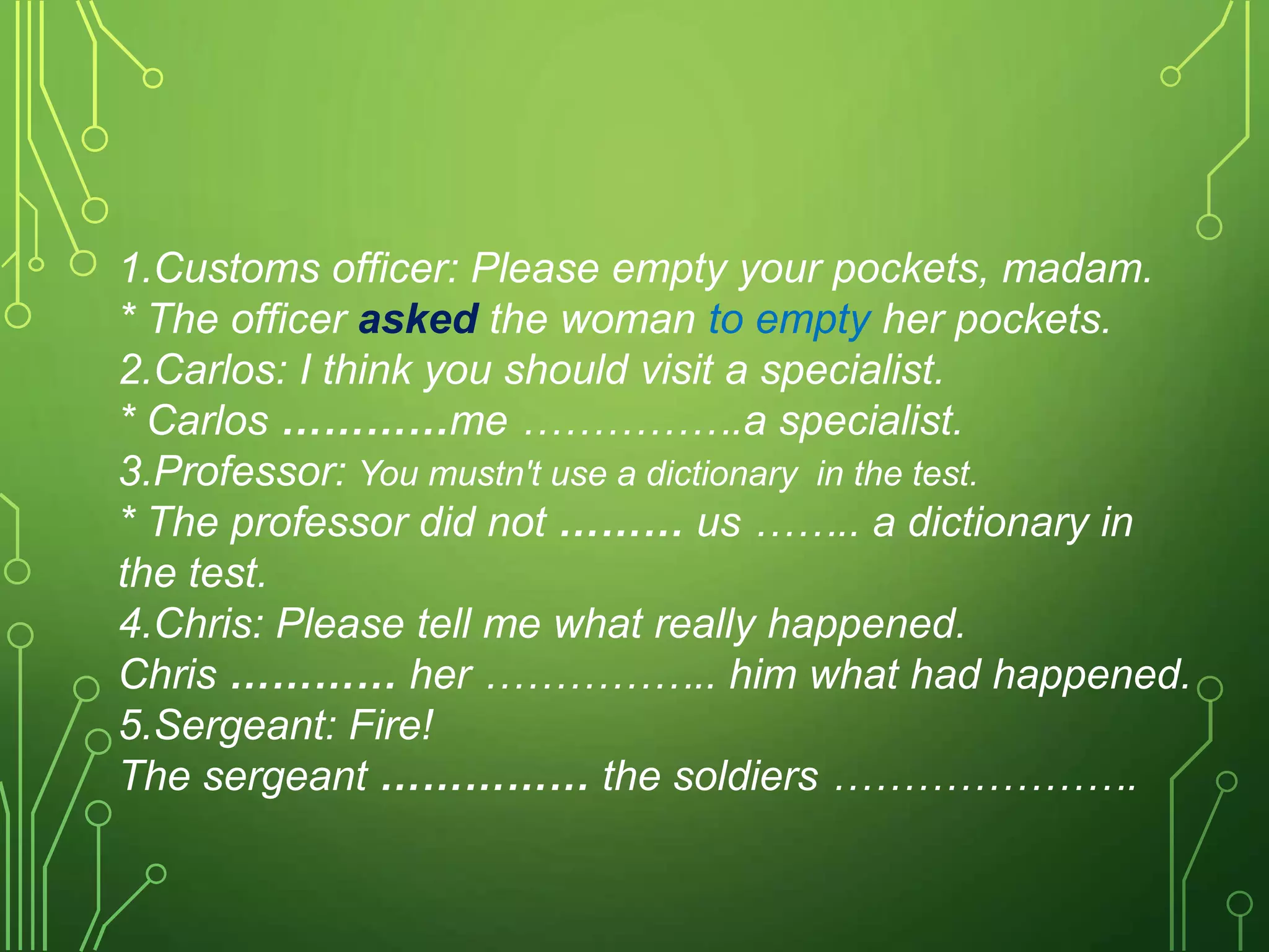 1.Customs officer: Please empty your pockets, madam.
* The officer asked the woman to empty her pockets.
2.Carlos: I think you should visit a specialist.
* Carlos …………me …………….a specialist.
3.Professor: You mustn't use a dictionary in the test.
* The professor did not ……… us …….. a dictionary in
the test.
4.Chris: Please tell me what really happened.
Chris ………… her …………….. him what had happened.
5.Sergeant: Fire!
The sergeant …………… the soldiers ………………….
 