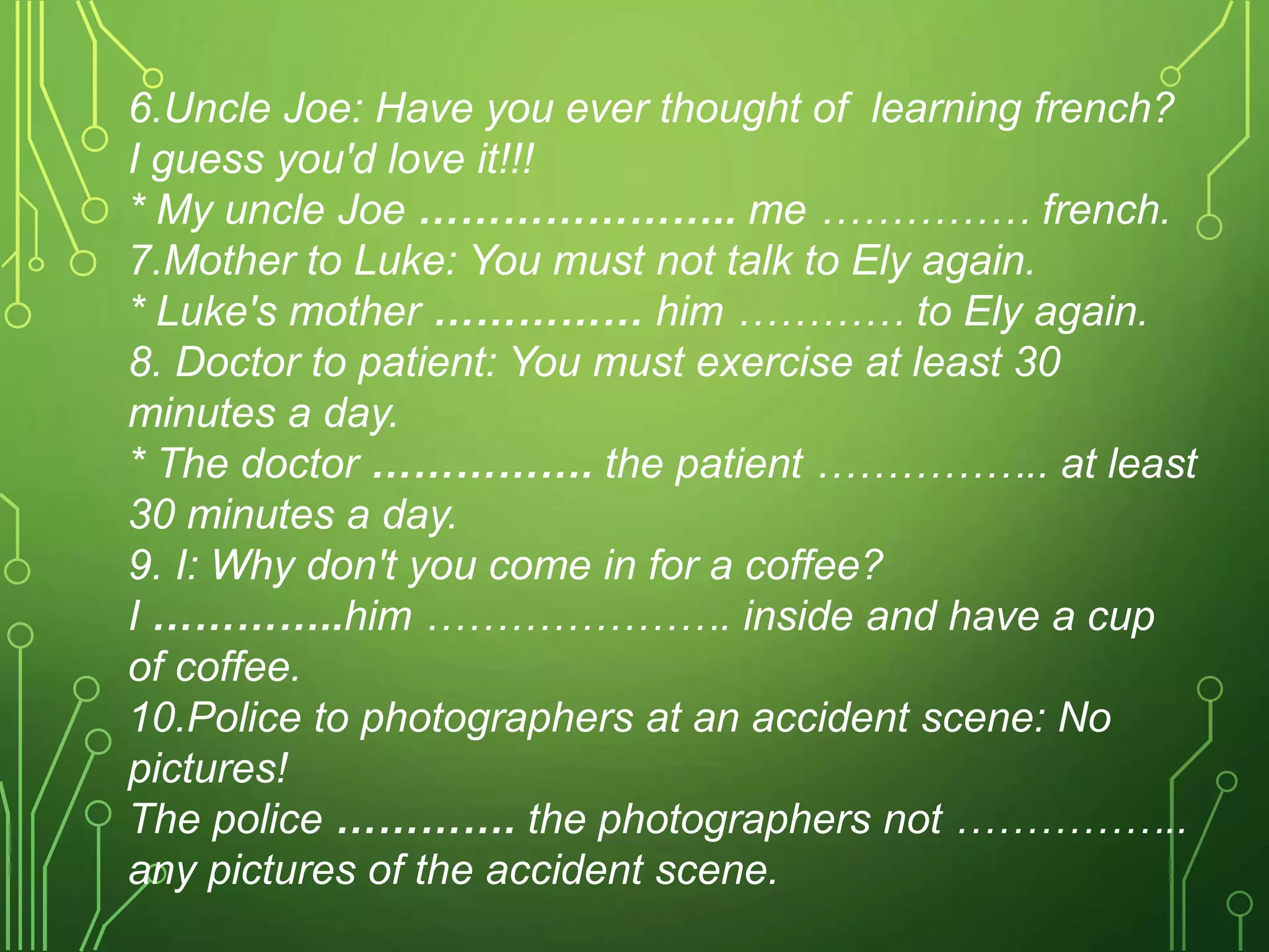 6.Uncle Joe: Have you ever thought of learning french?
I guess you'd love it!!!
* My uncle Joe ………………….. me …………… french.
7.Mother to Luke: You must not talk to Ely again.
* Luke's mother …………… him ………… to Ely again.
8. Doctor to patient: You must exercise at least 30
minutes a day.
* The doctor ……………. the patient …………….. at least
30 minutes a day.
9. I: Why don't you come in for a coffee?
I …………..him …………………. inside and have a cup
of coffee.
10.Police to photographers at an accident scene: No
pictures!
The police …………. the photographers not ……………..
any pictures of the accident scene.
 