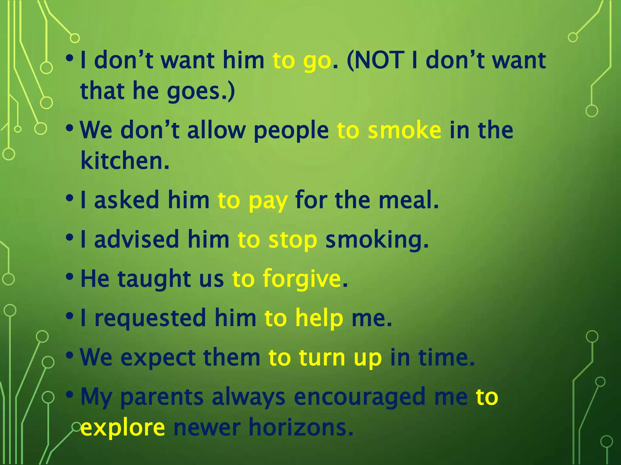 • I don’t want him to go. (NOT I don’t want
that he goes.)
• We don’t allow people to smoke in the
kitchen.
• I asked him to pay for the meal.
• I advised him to stop smoking.
• He taught us to forgive.
• I requested him to help me.
• We expect them to turn up in time.
• My parents always encouraged me to
explore newer horizons.
 