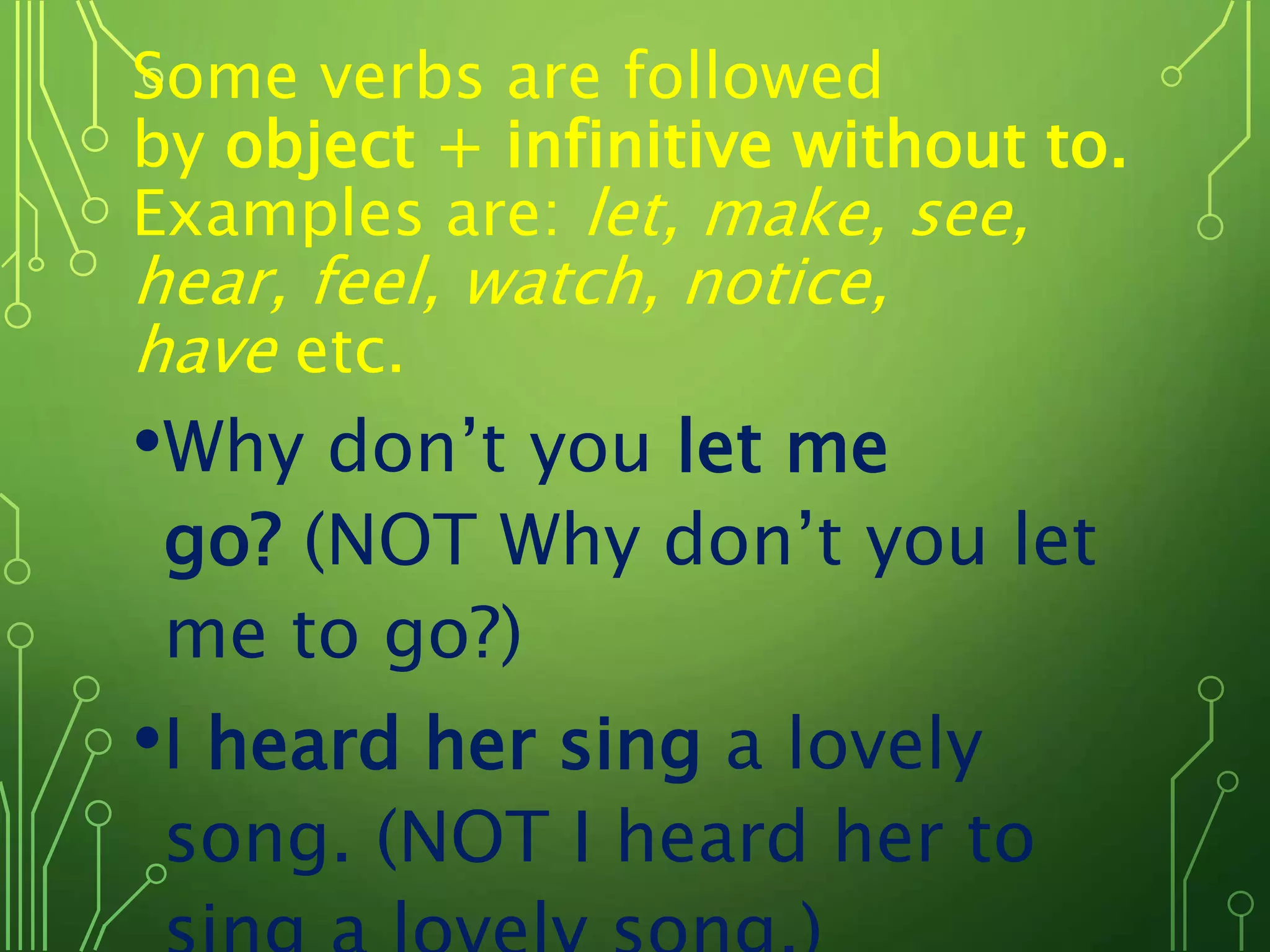 Some verbs are followed
by object + infinitive without to.
Examples are: let, make, see,
hear, feel, watch, notice,
have etc.
•Why don’t you let me
go? (NOT Why don’t you let
me to go?)
•I heard her sing a lovely
song. (NOT I heard her to
 
