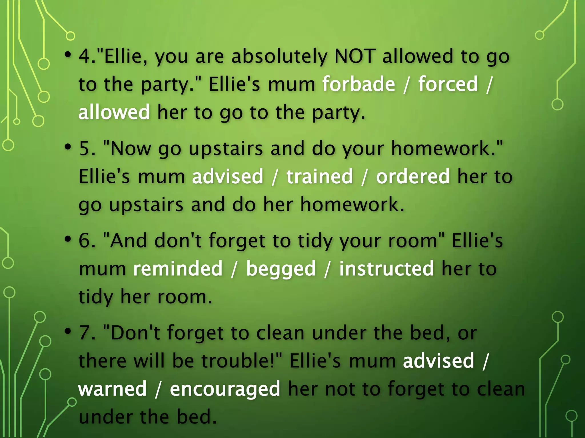 • 4."Ellie, you are absolutely NOT allowed to go
to the party." Ellie's mum forbade / forced /
allowed her to go to the party.
• 5. "Now go upstairs and do your homework."
Ellie's mum advised / trained / ordered her to
go upstairs and do her homework.
• 6. "And don't forget to tidy your room" Ellie's
mum reminded / begged / instructed her to
tidy her room.
• 7. "Don't forget to clean under the bed, or
there will be trouble!" Ellie's mum advised /
warned / encouraged her not to forget to clean
under the bed.
 