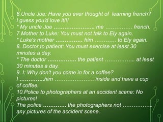 6.Uncle Joe: Have you ever thought of learning french?
I guess you'd love it!!!
* My uncle Joe ………………….. me …………… french.
7.Mother to Luke: You must not talk to Ely again.
* Luke's mother …………… him ………… to Ely again.
8. Doctor to patient: You must exercise at least 30
minutes a day.
* The doctor ……………. the patient …………….. at least
30 minutes a day.
9. I: Why don't you come in for a coffee?
I …………..him …………………. inside and have a cup
of coffee.
10.Police to photographers at an accident scene: No
pictures!
The police …………. the photographers not ……………..
any pictures of the accident scene.
 