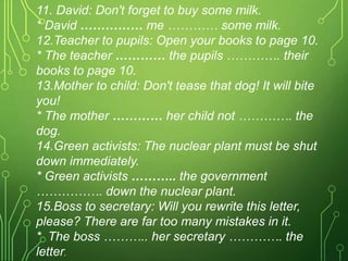 11. David: Don't forget to buy some milk.
* David …………… me ………… some milk.
12.Teacher to pupils: Open your books to page 10.
* The teacher ………… the pupils …………. their
books to page 10.
13.Mother to child: Don't tease that dog! It will bite
you!
* The mother ………… her child not …………. the
dog.
14.Green activists: The nuclear plant must be shut
down immediately.
* Green activists ……….. the government
……………. down the nuclear plant.
15.Boss to secretary: Will you rewrite this letter,
please? There are far too many mistakes in it.
* The boss ……….. her secretary …………. the
letter.
 