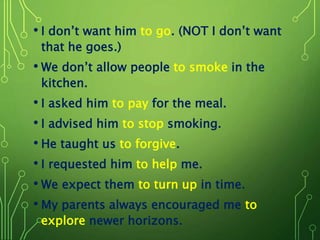 • I don’t want him to go. (NOT I don’t want
that he goes.)
• We don’t allow people to smoke in the
kitchen.
• I asked him to pay for the meal.
• I advised him to stop smoking.
• He taught us to forgive.
• I requested him to help me.
• We expect them to turn up in time.
• My parents always encouraged me to
explore newer horizons.
 