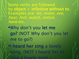 Some verbs are followed
by object + infinitive without to.
Examples are: let, make, see,
hear, feel, watch, notice,
have etc.
•Why don’t you let me
go? (NOT Why don’t you let
me to go?)
•I heard her sing a lovely
song. (NOT I heard her to
 