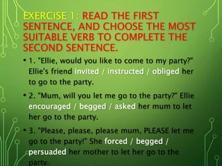 EXERCISE 1: READ THE FIRST
SENTENCE, AND CHOOSE THE MOST
SUITABLE VERB TO COMPLETE THE
SECOND SENTENCE.
• 1. "Ellie, would you like to come to my party?"
Ellie's friend invited / instructed / obliged her
to go to the party.
• 2. "Mum, will you let me go to the party?" Ellie
encouraged / begged / asked her mum to let
her go to the party.
• 3. "Please, please, please mum, PLEASE let me
go to the party!" She forced / begged /
persuaded her mother to let her go to the
party.
 