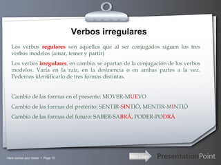 Your LogoHere comes your footer  Page 10
Verbos irregulares
Los verbos regulares son aquellos que al ser conjugados siguen los tres
verbos modelos (amar, temer y partir)
Los verbos irregulares, en cambio, se apartan de la conjugación de los verbos
modelos. Varía en la raíz, en la desinencia o en ambas partes a la vez.
Podemos identificarlo de tres formas distintas.
Cambio de las formas en el presente: MOVER-MUEVO
Cambio de las formas del pretérito: SENTIR-SINTIÓ, MENTIR-MINTIÓ
Cambio de las formas del futuro: SABER-SABRÁ, PODER-PODRÁ
 
