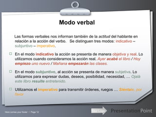 Your LogoHere comes your footer  Page 12
Modo verbal
Las formas verbales nos informan también de la actitud del hablante en
relación a la acción del verbo. Se distinguen tres modos: indicativo –
subjuntivo – imperativo.
 En el modo indicativo la acción se presenta de manera objetiva y real. Lo
utilizamos cuando consideramos la acción real. Ayer acabé el libro / Hoy
empiezo uno nuevo / Mañana empezarán las clases.
 En el modo subjuntivo, al acción se presenta de manera subjetiva. Lo
utilizamos para expresar dudas, deseos, posibilidad, necesidad, … Ojalá
este libro resulte entretenido.
 Utilizamos el imperativo para transmitir órdenes, ruegos … Siéntate, por
favor
 