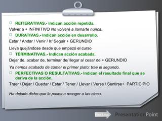 Your Logo
 REITERATIVAS.- Indican acción repetida.
Volver a + INFINITIVO No volveré a llamarte nunca.
 DURATIVAS.- Indican acción en desarrollo.
Estar / Andar / Venir / Ir/ Seguir + GERUNDIO
Lleva quejándose desde que empezó el curso
 TERMINATIVAS.- Indican acción acabada.
Dejar de, acabar de, terminar de/ llegar a/ cesar de + GERUNDIO
Ya hemos acabado de comer el primer plato; trae el segundo.
 PERFECTIVAS O RESULTATIVAS.- Indican el resultado final que se
deriva de la acción.
Traer / Dejar / Quedar / Estar / Tener / Llevar / Verse / Sentirse+ PARTICIPIO
Ha dejado dicho que le pases a recoger a las cinco.
 