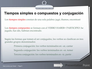 Your LogoHere comes your footer  Page 9
Tiempos simples o compuestos y conjugación
Los tiempos simples constan de una sola palabra: jugó, íbamos, encontraré
Los tiempos compuestos se forman con el VERBO HABER+ PARTICIPIO: he
jugado, has ido, habrían encontrado.
Según las formas que tomen al ser conjugados, los verbos se clasifican en tres
grandes grupos denominados:
Primera conjugación: los verbos terminados en –ar, cantar
Segunda conjugación: los verbos terminados en –er, temer
Tercera conjugación: los verbos terminados en –ir, partir
 