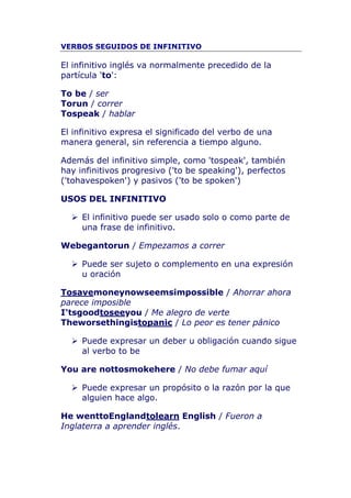 VERBOS SEGUIDOS DE INFINITIVO<br />El infinitivo inglés va normalmente precedido de la partícula 'to':<br />To be / serTo run / correrTo speak / hablar<br />El infinitivo expresa el significado del verbo de una manera general, sin referencia a tiempo alguno.<br />Además del infinitivo simple, como 'to speak', también hay infinitivos progresivo ('to be speaking'), perfectos ('to have spoken') y pasivos ('to be spoken')<br />USOS DEL INFINITIVO<br />El infinitivo puede ser usado solo o como parte de una frase de infinitivo. <br />We began to run / Empezamos a correr<br />Puede ser sujeto o complemento en una expresión u oración<br />To save money now seems impossible / Ahorrar ahora parece imposibleI'ts good to see you / Me alegro de verteThe worse thing is to panic / Lo peor es tener pánico<br />Puede expresar un deber u obligación cuando sigue al verbo to be<br />You are not to smoke here / No debe fumar aquí<br />Puede expresar un propósito o la razón por la que alguien hace algo.<br />He went to England to learn English / Fueron a Inglaterra a aprender inglés.<br />Puede ser el complemento u objeto de un verbo, nombre o adjectivo.<br />She wants to pay / Ella quiere pagarHis plan is to keep us in suspense / Su plan es mantenernos en suspenseI had the privilege to work with Mr. Taggart / Tuve el privilegio de trabajar con el señor TaggartI'm very pleased to meet you / Encantado de conocerleCraig's very fortunate to have such good friends / Craig tiene mucha suerte de tener tan buenos amigos<br />Puede ser usado (sin 'to') después de 'do' o de un verbo  modal auxiliar como 'must', 'may', 'might', etc.<br />Do you live alone? / ¿Vives solo?I might go to the pub after dinner / Quizás vaya al pub después de la cena<br />Hay verbos en inglés que pueden tener detrás el objeto y luego un verbo en infinitivo (con ‘to’).Tell I told you to wash your hands. NOT I told you that you wash your hands.Invite She invited me to go to her party. NOT She invited me that I go to her party.AllowThey didn’t allow us to smoke in their office. NOT They didn’t allow that we smoke in their office. A continuación os indicamos algunos de los verbos y expresiones que utilizan este patrón:<br />advise / ask can’t bear / cause / encourage / expect / forbid / force / get / help / leave / needorder / persuade / remind / teach / warn / beg / would like / would prefer<br />