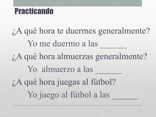 Practicando
¿A qué hora te duermes generalmente?
Yo me duermo a las ______
¿A qué hora almuerzas generalmente?
Yo almuerzo a las ______
¿A qué hora juegas al fútbol?
Yo juego al fútbol a las ______
 