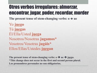 Yo juego
Tú juegas
Él/Ella/Usted juega
Nosotros/Nosotras jugamos*
Vosotros/Vosotras jugáis*
Ellos/Ellas/Ustedes juegan
The present tense of stem-changing verbs: o è ue è juego.
*This change does not occur in the first and second person plural.
Los pronombres personales no son obligatorios.
Otros verbos irregulares: almorzar,
encontrar, jugar, poder, recordar, morder
The present tense of stem-changing verbs: o è ue
 