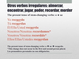 Yo recuerdo
Tú recuerdas
Él/Ella/Usted recuerda
Nosotros/Nosotras recordamos*
Vosotros/Vosotras recordáis*
Ellos/Ellas/Ustedes recuerdan
The present tense of stem-changing verbs: o è ue è recuerdo.
*This change does not occur in the first and second person plural.
Los pronombres personales no son obligatorios.
Otros verbos irregulares: almorzar,
encontrar, jugar, poder, recordar, morder
The present tense of stem-changing verbs: o è ue
 