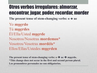 Yo muerdo
Tú muerdes
Él/Ella/Usted muerde
Nosotros/Nosotras mordemos*
Vosotros/Vosotras mordéis*
Ellos/Ellas/Ustedes muerden
The present tense of stem-changing verbs: o è ue è muerdo.
*This change does not occur in the first and second person plural.
Los pronombres personales no son obligatorios.
Otros verbos irregulares: almorzar,
encontrar, jugar, poder, recordar, morder
The present tense of stem-changing verbs: o è ue
 