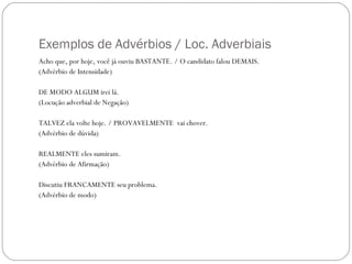 Exemplos de Advérbios / Loc. Adverbiais
Acho que, por hoje, você já ouviu BASTANTE. / O candidato falou DEMAIS.
(Advérbio de Intensidade)

DE MODO ALGUM irei lá.
(Locução adverbial de Negação)

TALVEZ ela volte hoje. / PROVAVELMENTE vai chover.
(Advérbio de dúvida)

REALMENTE eles sumiram.
(Advérbio de Afirmação)

Discutiu FRANCAMENTE seu problema.
(Advérbio de modo)
 