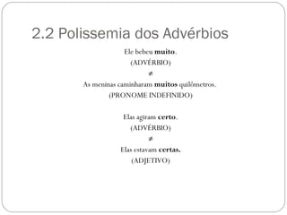 2.2 Polissemia dos Advérbios
                    Ele bebeu muito.
                      (ADVÉRBIO)
                            ≠
       As meninas caminharam muitos quilômetros.
               (PRONOME INDEFINIDO)

                   Elas agiram certo.
                     (ADVÉRBIO)
                            ≠
                  Elas estavam certas.
                      (ADJETIVO)
 