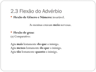 2.3 Flexão do Advérbio
 Flexão de Gênero e Número: invariável.

               As meninas estavam meio nervosas.

 Flexão de grau:
(a) Comparativo:

Agiu mais lentamente do que o inimigo.
Agiu menos lentamente do que o inimigo.
Agiu tão lentamente quanto o inimigo.
 