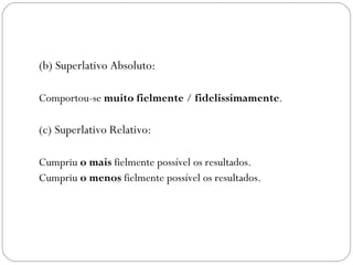 (b) Superlativo Absoluto:

Comportou-se muito fielmente / fidelissimamente.

(c) Superlativo Relativo:

Cumpriu o mais fielmente possível os resultados.
Cumpriu o menos fielmente possível os resultados.
 