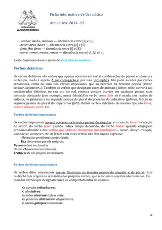 Ficha informativa de Gramática
Ano letivo: 2014 -15
- sonhar: sonho, sonhava — alternância entre [o] e [u];
- dever: devo, deves — alternância entre [e] e [E];
- ferir: firo, feres — alternância entre [i] e [E];
- mover: movo, moves, movia — alternância entre [o], [ç] e [u].
A este fenómeno dá-se o nome de alternância vocálica.
CAPÍTULO 3
Verbos defetivos
Os verbos defetivos são verbos que apenas ocorrem em certas combinações de pessoa e número e
de tempo, modo e aspeto. A sua conjugação é, por isso, incompleta. Isto pode suceder por razões
semânticas, como no caso dos verbos impessoais, que só ocorrem na terceira pessoa (nevar,
suceder, acontecer...). Também os verbos que designam vozes de animais (ladrar, miar, zurrar,) são
considerados defetivos no seu uso normal, embora possam ocorrer em qualquer pessoa num
contexto adequado (por exemplo, numa fabula).Um verbo como falir só é usado, por razões de
eufonia, na primeira e na segunda pessoa do plural do presente do indicativo (falimos, falis),e na
segunda pessoa do plural do imperativo (fali). Outros verbos defetivos do mesmo tipo são banir,
colorir, demolir, punir, etc.
Verbos defetivos impessoais
Os verbos impessoais apenas ocorrem na terceira pessoa do singular: é o caso de haver na aceção
de existir, do verbo fazer quando indica tempo decorrido, do verbo tratar quando conjugado
pronominalmente e dos verbos que indicam fenómenos meteorológicos— nevar, chover, trovejar,
amanhecer, anoitecer, etc. As frases com estes verbos não têm sujeito expresso:
Há muitos problemas nesta cidade.
Faz cinco anos que ele emigrou.
Nevou ontem em Londres.
Ontem choveu torrencialmente.
Trata- se de um projeto interessante.
Verbos defetivos unipessoais
Os verbos ditos unipessoais apenas flexionam na terceira pessoa do singular e do plural. Esta
restrição tem origem na semântica dos próprios verbos, que selecionam sujeitos não humanos. É o
caso dos verbos que designam vozes ou comportamentos de animais:
Os cavalos relincharam.
O cão ladrou.
Os lobos uivaram toda a noite.
Os pássaros chilreavam alegremente.
O cavalo galopou velozmente.
12
 