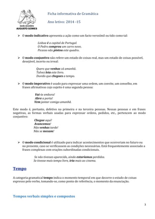 Ficha informativa de Gramática
Ano letivo: 2014 -15
 O modo indicativo apresenta a ação como um facto verosímil ou tido como tal:
Lisboa é a capital de Portugal.
O Pedro comprou um carro novo.
Picasso não pintou este quadro.
 O modo conjuntivo não refere um estado de coisas real, mas um estado de coisas possível,
desejável, incerto ou irreal:
Quero que venhas cá amanhã.
Talvez leia este livro.
Duvido que chegues a tempo.
 O modo imperativo é usado para expressar uma ordem, um convite, um conselho, em
frases afirmativas cujo sujeito é uma segunda pessoa:
Vai-te embora!
Abre a porta!
Vem jantar comigo amanhã.
Este modo é, portanto, defetivo na primeira e na terceira pessoas. Nessas pessoas e em frases
negativas, as formas verbais usadas para expressar ordens, pedidos, etc., pertencem ao modo
conjuntivo:
Chegue aqui!
Avancemos!
Não venhas tarde!
Não se mexam!
 O modo condicional é utilizado para indicar acontecimentos que ocorreriam no futuro ou
no presente, caso se verificassem as condições necessárias. Está frequentemente associado a
frases complexas com orações subordinadas condicionais.
Se não tivesses aparecido, ainda estaríamos perdidos.
Se tivesse mais tempo livre, iria mais ao cinema.
Tempo
A categoria gramatical tempo indica o momento temporal em que decorre o estado de coisas
expresso pelo verbo, tomando-se, como ponto de referência, o momento da enunciação.
Tempos verbais simples e compostos
3
 
