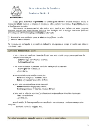Ficha informativa de Gramática
Ano letivo: 2014 -15
Regra geral, as formas do presente são usadas para referir os estados de coisas atuais, as
formas do futuro indicam os estados de coisas que irão acontecer e as formas de pretérito, os que
se localizam no passado.
No entanto, os tempos verbais são muitas vezes usados para indicar um valor temporal
diferente daquele que normalmente veiculam. Por exemplo, não é invulgar usar uma forma do
presente para referir uma ação passada (1) ou futura (2):
(1) Nos anos 90, uma epidemia quase acaba com os golfinhos riscados.
(2) Amanhã vou às compras.
Na verdade, em português, o presente do indicativo só expressa o tempo presente num número
restrito de casos.
O presente do indicativo é usado:
• para referir um estado de coisas localizado num intervalo de tempo contemporâneo do
tempo da enunciação:
Estamos aqui para falar do contrato.
A Rita está de férias.
• em enunciados que expressam verdades intemporais ou eternas:
A terra gira em volta do Sol.
A neve é fria.
• em enunciados que contêm instruções:
Giras este manípulo e inseres o disco.
Vais à loja e compras um litro de leite.
• para referir um estado de coisas habitual:
Como uma maçã ao pequeno-almoço.
Desde pequeno que vou para a praia da Adraga.
CAPÍTULO 3
• para indicar o futuro próximo (geralmente acompanhado de advérbios de tempo):
Vou a Paris amanhã.
Logo leio isso.
• na descrição de factos passados, em sequências narrativas que contêm uma expressão
temporal:
Em1530, a armada chega à Baía.
Para situar uma ação no passado, usam-se os seguintes tempos verbais:
5
 