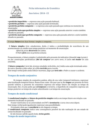 Ficha informativa de Gramática
Ano letivo: 2014 -15
• pretérito imperfeito — expressa uma ação passada habitual;
• pretérito perfeito — expressa uma ação passada terminada;
• pretérito perfeito composto — e expressa uma ação passada que continua no momento da
enunciação;
• pretérito mais-que-perfeito simples — expressa uma ação passada anterior a outra também
situada no passado;
• pretérito mais-que-perfeito composto — expressa uma ação passada anterior a outra também
situada no passado.
O tempo futuro tem duas formas: simples e composta.
O futuro simples (irei, estudaremos, farão…) indica a probabilidade de ocorrência de um
acontecimento ou estado num tempo posterior ao momento de enunciação:
Afinal da prova decorrerá em Lisboa.
O Pedro fará anos na próxima semana.
Frequentemente, o futuro simples é substituído pelo presente do indicativo (Amanhã, vou à praia.)
ou por construções perifrásticas (Hei de comprar um carro novo; A Laura vai mudar de casa
amanhã).
O futuro composto ( terei ido, teremos estudado, terão feito, etc.) indica uma ação terminada antes
de outra: Quando o João voltar ,já o filho terá ido para a escola.
Este tempo verbal pode ainda indicar incerteza: Julgo que terá sido o Pedro a causar o acidente.
Tempos do modo conjuntivo
Os tempos simples do conjuntivo podem, além do seu valor temporal intrínseco, expressar
uma localização temporal futura. Numa frase como: Ela quer que tu lhe tragas um presente de Paris
quando voltares, o presente do conjuntivo expressa um tempo futuro em relação ao tempo da
enunciação. Em: A Luísa pediu que arranjasses a torneira, o imperfeito do conjuntivo expressa um
tempo posterior ao tempo da oração subordinante e ao tempo da enunciação.
Tempos do modo condicional
O condicional simples ou futuro do pretérito simples indica um tempo futuro em relação a um
momento localizado no passado:
O autor matriculou-se na universidade em1947 e terminaria o curso cinco anos depois.
Este tempo verbal pode igualmente expressar uma possibilidade:
O treinador disse que o convidaria se ele chegasse a tempo.ÍTULO
O condicional composto indica uma consequência possível da não realização de um estado de
coisas localizado no passado:
Se não tivesses sofrido aquela lesão, terias ganho.
Tempo do modo imperativo
6
 