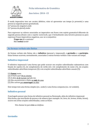 Ficha informativa de Gramática
Ano letivo: 2014 -15
O modo imperativo tem um carater defetivo, visto só apresentar um tempo (o presente) e uma
pessoa (a segunda pessoa gramatical).
(2.ª pessoa do singular) anda
(2.ª pessoa do plural) andai
Para expressar os valores associados ao imperativo em frases com sujeito gramatical diferente da
segunda pessoa (frases com o sujeito você/vocês, que é formalmente uma terceira pessoa) ou para
expressar frases imperativas negativas, usa -se o conjuntivo:
Traga- me já o contrato!
Não venhas tarde!
As formas verbais não finitas
As formas verbais não finitas são o infinitivo (pessoal e impessoal), o gerúndio e o particípio.
Estas formas ocorrem, normalmente, associadas a outras formas verbais e não variam em tempo.
Infinitivo impessoal
O infinitivo impessoal é uma forma que pode ocorrer em orações subordinadas substantivas com
função de sujeito (1), de complemento do verbo (2) e de complemento do nome (3), em orações
subordinadas adverbiais temporais (4) e em orações subordinadas adverbiais causais (5):
(1) Fumar mata.
(2) O Pedro quer ir ao cinema.
(3) A ideia de ir à praia agrada-me.
(4) Eles encontraram o Pedro ao sair de casa.
(5) Eles caíram por escorregar no óleo.
Este tempo tem uma forma simples (ex.: andar) e uma forma composta (ex.: ter andado).
Infinitivo pessoal
O português possui uma forma de infinitivo pessoal ou flexionado, além do infinitivo impessoal.
Esta forma, que tem flexão de pessoa e de número (por exemplo: ler, leres, ler, lermos, lerdes, lerem),
ocorre em certas orações subordinadas, como as finais:
Vim chamar-te para ires ao telefone.
Gerúndio
7
 