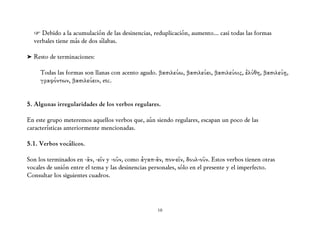 ☞ Debido a la acumulación de las desinencias, reduplicación, aumento... casi todas las formas
  verbales tiene más de dos sílabas.

➤ Resto de terminaciones:

     Todas las formas son llanas con acento agudo. βασιλεύω, βασιλεύει, βασιλεύοις, ἐλύθη, βασιλεύῃ,
     γραφόντων, βασιλεύειν, etc.


5. Algunas irregularidades de los verbos regulares.

En este grupo meteremos aquellos verbos que, aún siendo regulares, escapan un poco de las
características anteriormente mencionadas.

5.1. Verbos vocálicos.

Son los terminados en -ᾶν, -εῖν y -οῦν, como ἀγαπ-ᾶν, πον-εῖν, δουλ-οῦν. Estos verbos tienen otras
vocales de unión entre el tema y las desinencias personales, sólo en el presente y el imperfecto.
Consultar los siguientes cuadros.




                                                   10
 