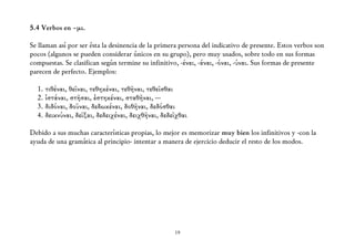 5.4 Verbos en –μι.

Se llaman así por ser ésta la desinencia de la primera persona del indicativo de presente. Estos verbos son
pocos (algunos se pueden considerar únicos en su grupo), pero muy usados, sobre todo en sus formas
compuestas. Se clasifican según termine su infinitivo, -έναι, -άναι, -όναι, -ύναι. Sus formas de presente
parecen de perfecto. Ejemplos:

  1. τιθέναι, θεῖναι, τεθηκέναι, τεθῆναι, τεθεῖσθαι
  2. ἱστάναι, στῆσαι, ἑστηκέναι, σταθῆναι, ---
  3. διδόναι, δοῦναι, δεδωκέναι, δοθῆναι, δεδόσθαι
  4. δεικνύναι, δεῖξαι, δεδειχέναι, δειχθῆναι, δεδεῖχθαι

Debido a sus muchas características propias, lo mejor es memorizar muy bien los infinitivos y -con la
ayuda de una gramática al principio- intentar a manera de ejercicio deducir el resto de los modos.




                                                    19
 