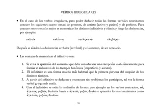 VERBOS IRREGULARES

• En el caso de los verbos irregulares, para poder deducir todas las formas verbales necesitamos
  conocer los siguientes cuatro temas: de presente, de aoristo (activo y pasivo) y de perfecto. Para
  conocer estos temas lo mejor es memorizar los distintos infinitivos y eliminar luego las desinencias,
  por ejemplo:

       καλ-εῖν               καλέσ-αι             κεκληκ-έναι             κληθ-ῆναι

Después se añaden las desinencias verbales (ver final) y el aumento, de ser necesario.

• Las ventajas de memorizar el infinitivo son:

    1. Se evita la aparición del aumento, que debe considerarse una excepción usada únicamente para
       formar el indicativo de los tiempos históricos (imperfecto y aoristo).
    2. El infinitivo es una forma mucho más habitual que la primera persona del singular de los
       distintos tiempos.
    3. A partir del infinitivo se deducen y reconocen sin problemas los participios, tal vez la forma
       verbal griega más usada.
    4. Con el infinitivo se evita la confusión de formas, por ejemplo en los verbos contractos, así,
       ἀγαπᾶν, φοβεῖν, δουλοῦν frente a ἀγαπῶ, φοβῶ, δουλῶ o aprender formas inexistentes como
       ἀγαπάω, φοβέω, δουλόω.

                                                 20
 