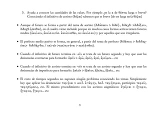 5. Ayuda a conocer las cantidades de las raíces. Por ejemplo ¿es la α de θάπτω larga o breve?
      Conociendo el infinitivo de aoristo (θάψαι) sabemos que es breve (de ser larga sería θᾶψαι)

• Aunque el futuro se forma a partir del tema de aoristo (διδάσκειν > διδαξ-, διδαχθ- >διδάξ-ειν,
  διδαχθ-ήσεσθαι), en el cuadro viene incluido porque en muchos casos formas activas tienen futuros
  medios (ἀκού-ειν, ἀκοῦσ-αι fut. ἀκούσ-εσθαι, no ἀκούσ-ειν) y por aquellos que son irregulares.

• Εl perfecto medio pasivo se forma, en general, a partir del tema de perfecto (διδάσκω > δεδιδαχ-
  έναι> δεδιδάχ-θαι / καλ-εῖν >κεκλη-κ-έναι > κεκλῆ-σθαι).

• Cuando el infinitivo de futuro termina en –εῖν se trata de un futuro segundo y hay que usar las
  desinencias contractas para formarlo: ἀρεῖν > ἀρῶ, ἀρεῖς, ἀρεῖ, ἀροῦμεν... etc

• Cuando el infinitivo de aoristo termina en –εῖν se trata de un aoristo segundo y hay que usar las
  desinencias de imperfecto para formarlo: βαλεῖν > ἔβαλον, ἔβαλες, ἔβαλε... etc

• El resto de tiempos segundos no suponen ningún problema conociendo los temas. Simplemente
  hay que aplicar las desinencias: ταφ-ῆναι > aor2. ἐ-τάφ-ην, fut2. ταφ-ήσομαι, participios ταφ-είς,
  ταφ-ησόμενος, etc. El mismo procedimiento con los aoristos asigmáticos: ἀγεῖρ-αι > ἤγειρ-α,
  ἤγειρ-ας, ἤγειρ-ε... etc



                                               21
 