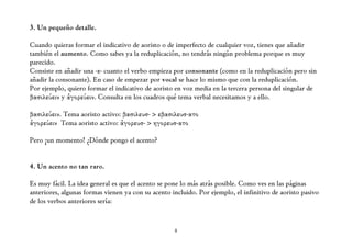 3. Un pequeño detalle.

Cuando quieras formar el indicativo de aoristo o de imperfecto de cualquier voz, tienes que añadir
también el aumento. Como sabes ya la reduplicación, no tendrás ningún problema porque es muy
parecido.
Consiste en añadir una -ε- cuanto el verbo empieza por consonante (como en la reduplicación pero sin
añadir la consonante). En caso de empezar por vocal se hace lo mismo que con la reduplicación.
Por ejemplo, quiero formar el indicativo de aoristo en voz media en la tercera persona del singular de
βασιλεύειν y ἀγορεύειν. Consulta en los cuadros qué tema verbal necesitamos y a ello.

βασιλεύειν. Tema aoristo activo: βασιλευσ- > εβασιλευσ-ατο
ἀγορεύειν Tema aoristo activo: ἀγορευσ- > ηγορευσ-ατο

Pero ¡un momento! ¿Dónde pongo el acento?


4. Un acento no tan raro.

Es muy fácil. La idea general es que el acento se pone lo más atrás posible. Como ves en las páginas
anteriores, algunas formas vienen ya con su acento incluido. Por ejemplo, el infinitivo de aoristo pasivo
de los verbos anteriores sería:


                                                    8
 