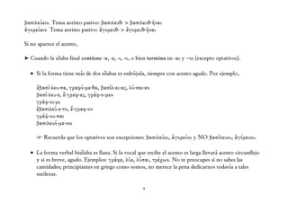 βασιλεύειν. Tema aoristo pasivo: βασιλευθ- > βασιλευθ-ῆναι
ἀγορεύειν Tema aoristo pasivo: ἀγορευθ- > ἀγορευθ-ῆναι

Si no aparece el acento,

➤ Cuando la silaba final contiene -α, -ε, -ι, -ο, o bien termina en -αι y –οι (excepto optativos).

  • Si la forma tiene más de dos sílabas es esdrújula, siempre con acento agudo. Por ejemplo,

     ἐβασί-λευ-σα, γραφό-με-θα, βασίλ-ει-ας, λύ-σει-αν
     βασί-λευ-ε, ἔ-γραφ-ες, γράφ-ο-μεν
     γράφ-οι-μι
     ἐβασιλεύ-ε-το, ἔ-γραφ-ον
     γράψ-ου-σαι
     βασιλευό-με-νοι

     ☞ Recuerda que los optativos son excepciones: βασιλεύοι, ἀγορεύοι y NO βασίλευοι, ἀγόρευοι.

  • La forma verbal bisílaba es llana. Si la vocal que recibe el acento es larga llevará acento circunflejo
    y si es breve, agudo. Ejemplos: γράφε, λῦε, λῦσαι, τρέχων. No te preocupes si no sabes las
    cantidades; principiantes en griego como somos, no merece la pena dedicarnos todavía a tales
    sutilezas.

                                                     9
 